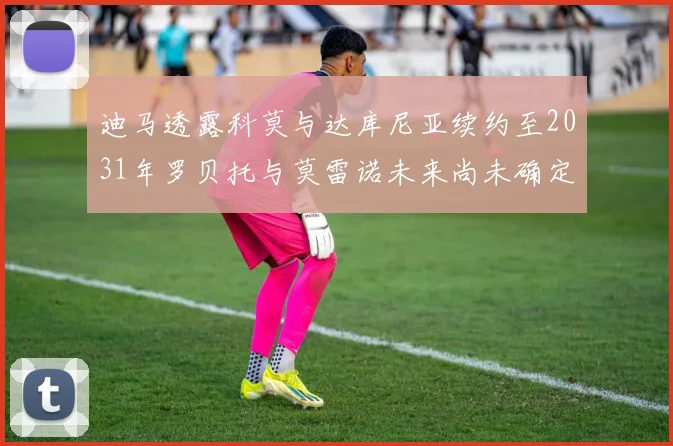 迪马透露科莫与达库尼亚续约至2031年罗贝托与莫雷诺未来尚未确定
