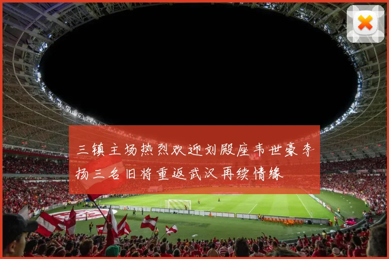 三镇主场热烈欢迎刘殿座韦世豪李扬三名旧将重返武汉再续情缘