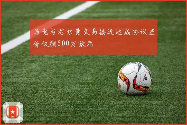 马竞与尤尔曼交易接近达成协议差价仅剩500万欧元
