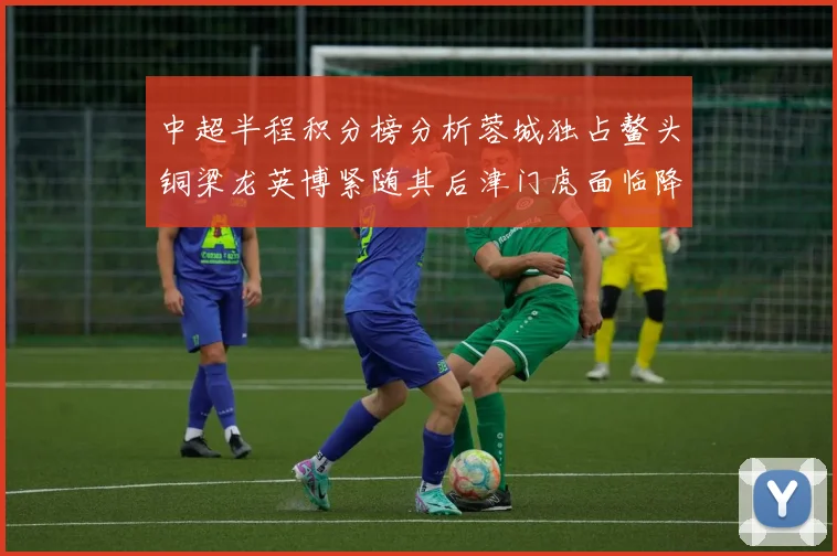中超半程积分榜分析蓉城独占鳌头铜梁龙英博紧随其后津门虎面临降级危机