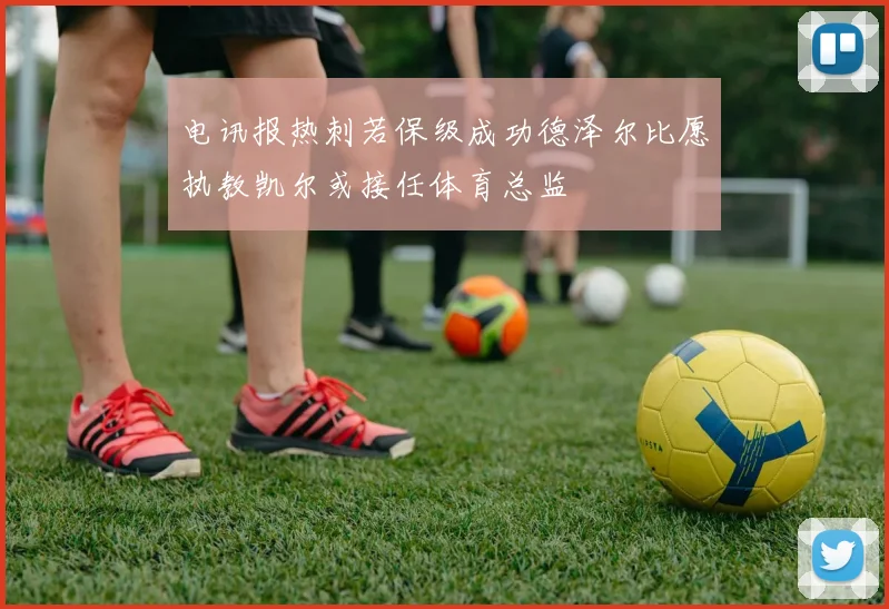 电讯报热刺若保级成功德泽尔比愿执教凯尔或接任体育总监