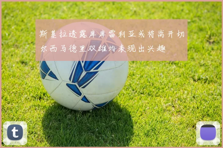 斯基拉透露库库雷利亚或将离开切尔西马德里双雄均表现出兴趣