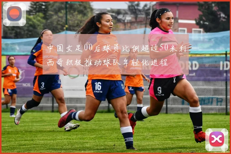 中国女足00后球员比例超过50米利西奇积极推动球队年轻化进程