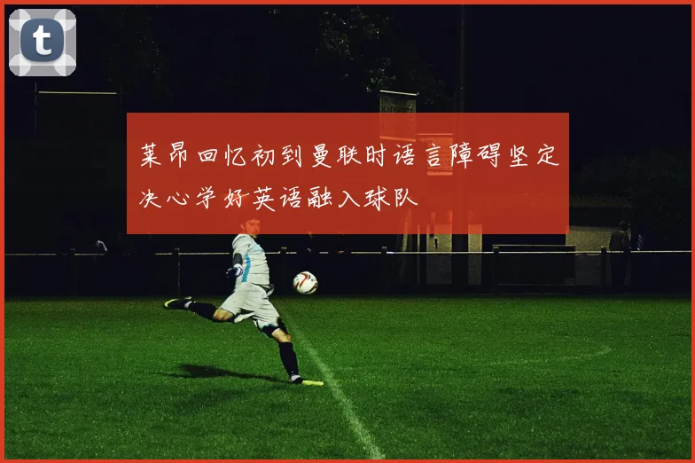 莱昂回忆初到曼联时语言障碍坚定决心学好英语融入球队