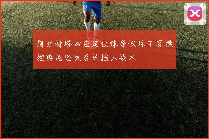 阿尔特塔回应定位球争议称不容操控舆论坚决否认挡人战术