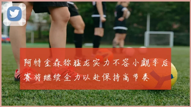 阿特金森称猛龙实力不容小觑季后赛将继续全力以赴保持高节奏