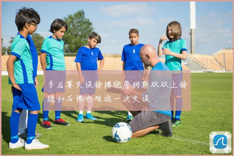 季后赛失误榜揭晓詹姆斯双双上榜稳如石佛也难逃一次失误