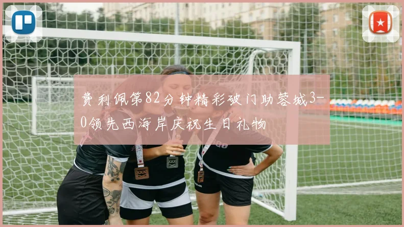 费利佩第82分钟精彩破门助蓉城3-0领先西海岸庆祝生日礼物