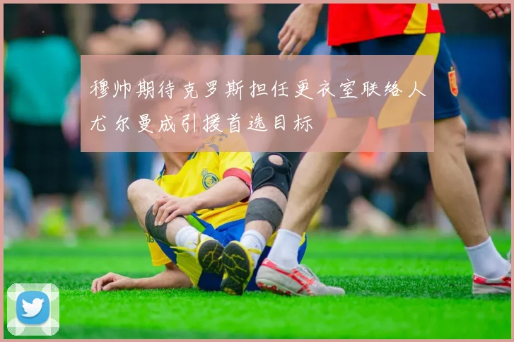 穆帅期待克罗斯担任更衣室联络人尤尔曼成引援首选目标