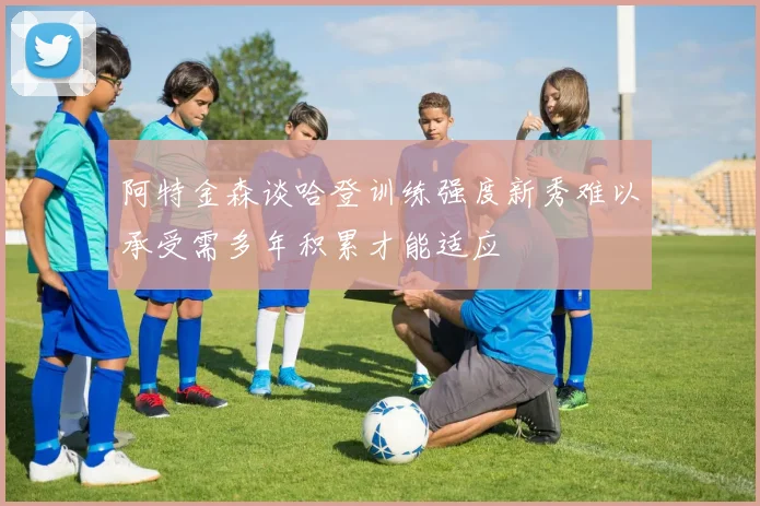 阿特金森谈哈登训练强度新秀难以承受需多年积累才能适应