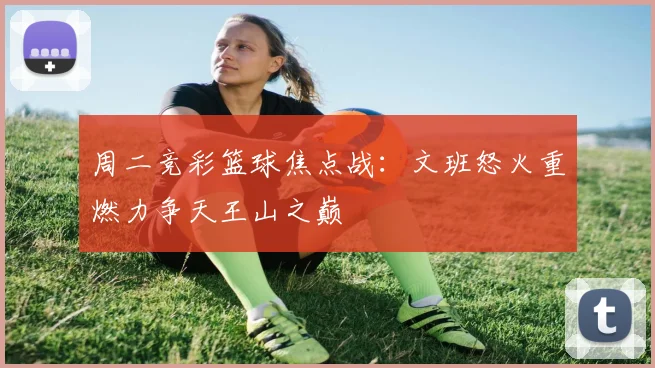周二竞彩篮球焦点战：文班怒火重燃力争天王山之巅