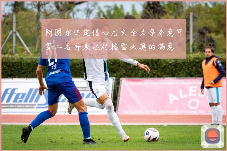 阿图尔坚定信心尤文全力争夺意甲第二名并表达对格雷米奥的满意