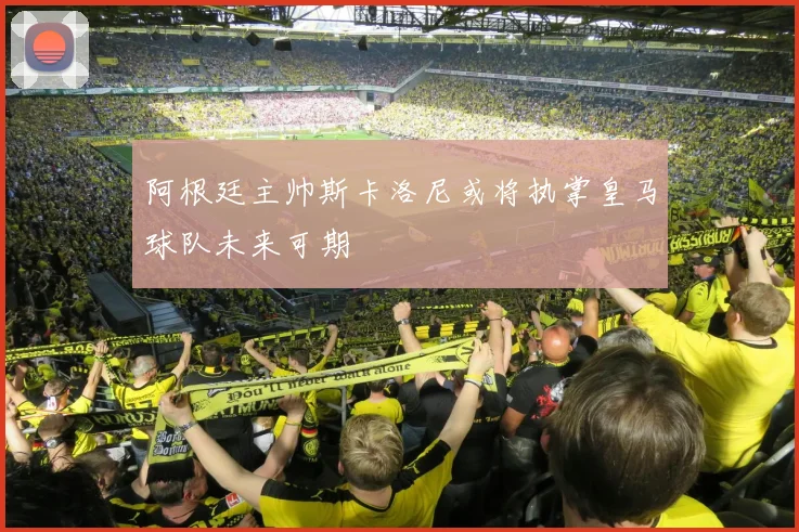 阿根廷主帅斯卡洛尼或将执掌皇马球队未来可期