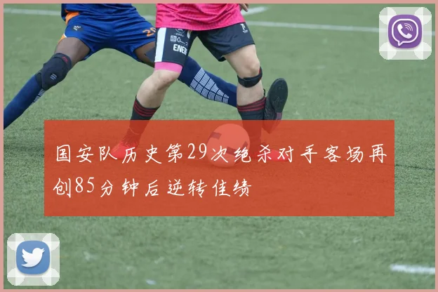 国安队历史第29次绝杀对手客场再创85分钟后逆转佳绩
