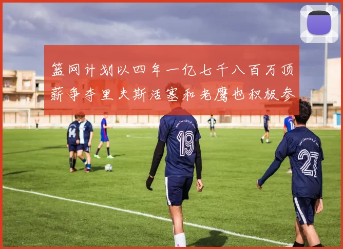 篮网计划以四年一亿七千八百万顶薪争夺里夫斯活塞和老鹰也积极参与竞标