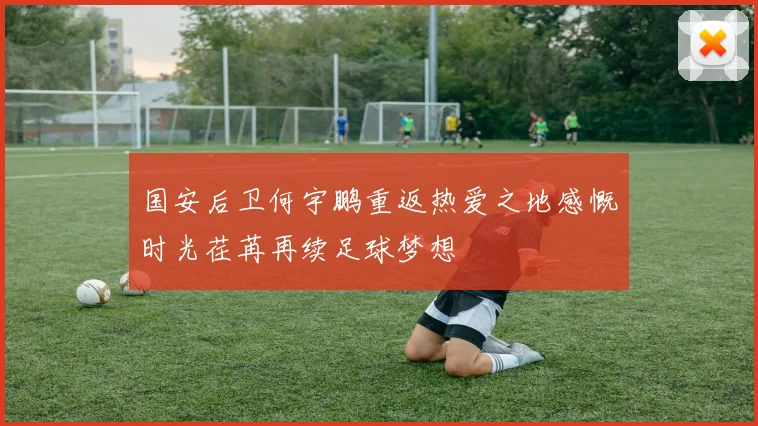 国安后卫何宇鹏重返热爱之地感慨时光荏苒再续足球梦想