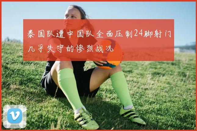 泰国队遭中国队全面压制24脚射门几乎失守的惨烈战况