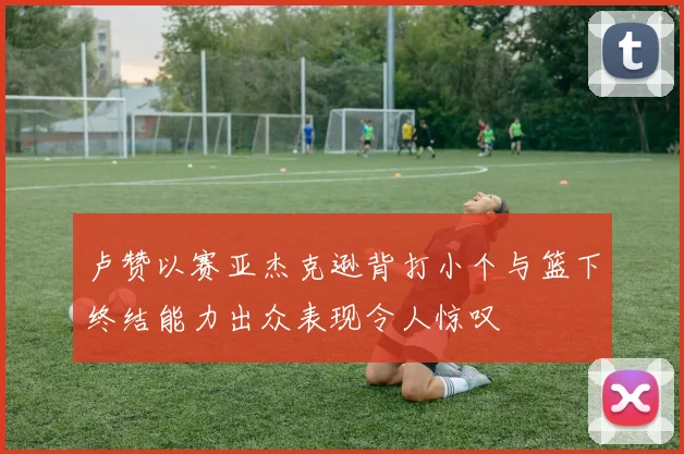 卢赞以赛亚杰克逊背打小个与篮下终结能力出众表现令人惊叹